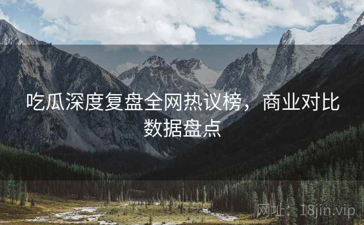 吃瓜深度复盘全网热议榜，商业对比数据盘点