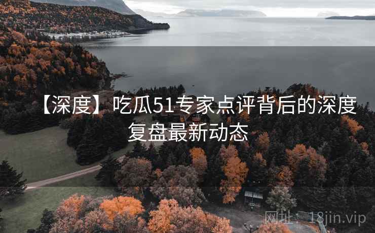 【深度】吃瓜51专家点评背后的深度复盘最新动态