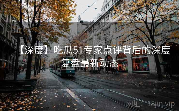 【深度】吃瓜51专家点评背后的深度复盘最新动态