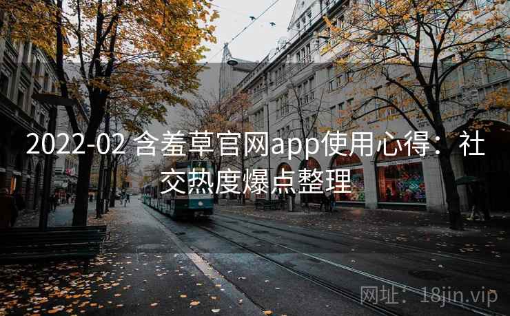 2022-02 含羞草官网app使用心得：社交热度爆点整理