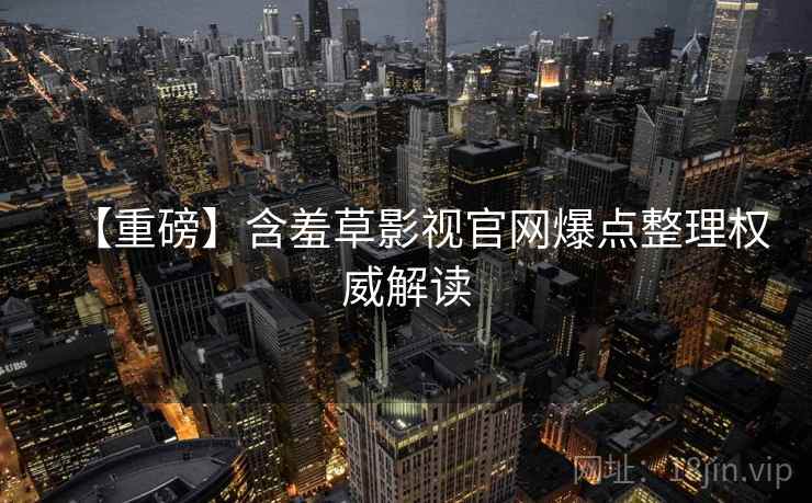 【重磅】含羞草影视官网爆点整理权威解读