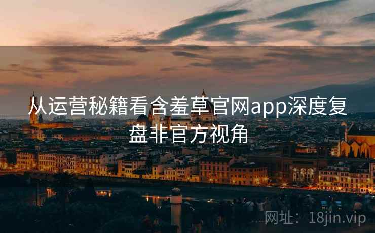 从运营秘籍看含羞草官网app深度复盘非官方视角