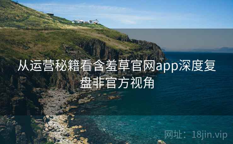 从运营秘籍看含羞草官网app深度复盘非官方视角