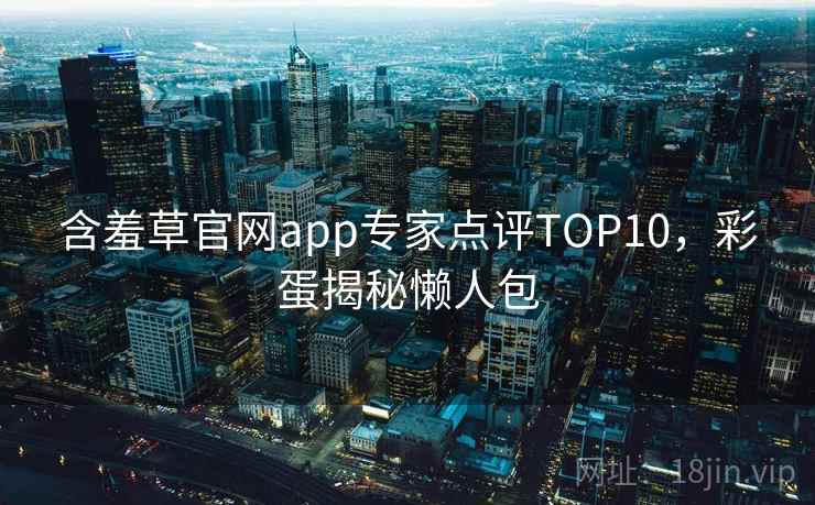 含羞草官网app专家点评TOP10，彩蛋揭秘懒人包