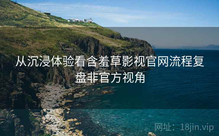 从沉浸体验看含羞草影视官网流程复盘非官方视角