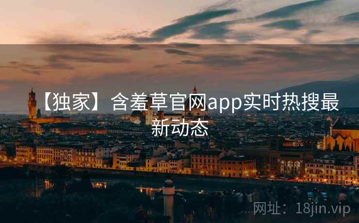 【独家】含羞草官网app实时热搜最新动态
