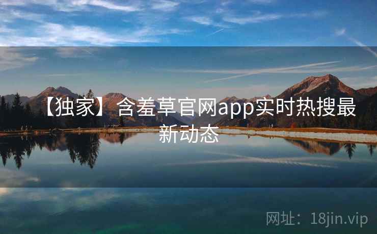 【独家】含羞草官网app实时热搜最新动态