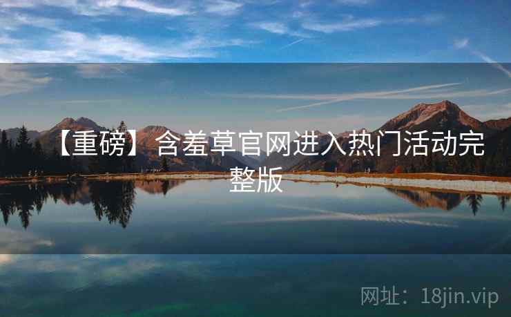【重磅】含羞草官网进入热门活动完整版