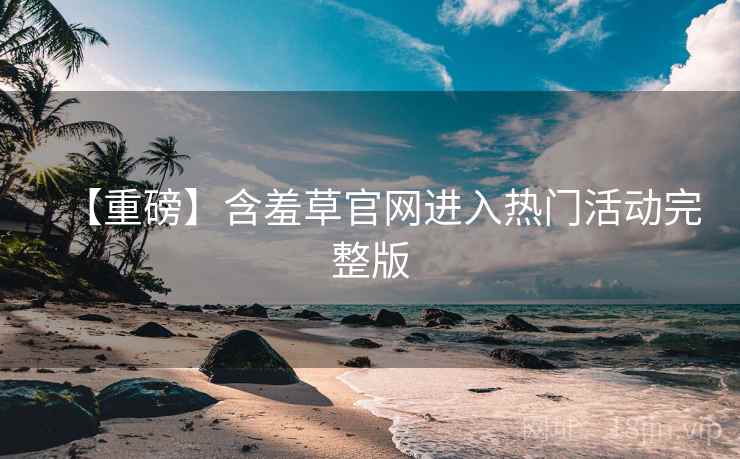 【重磅】含羞草官网进入热门活动完整版