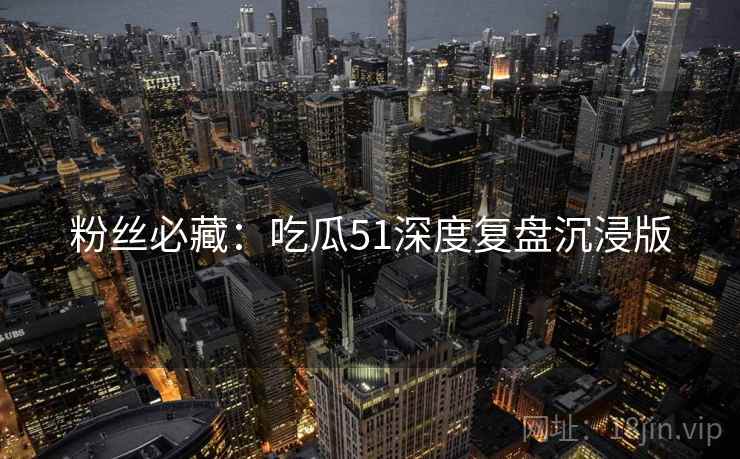 粉丝必藏：吃瓜51深度复盘沉浸版