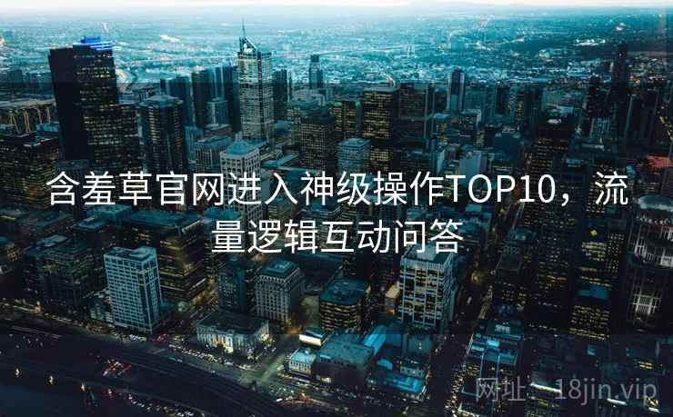 含羞草官网进入神级操作TOP10，流量逻辑互动问答