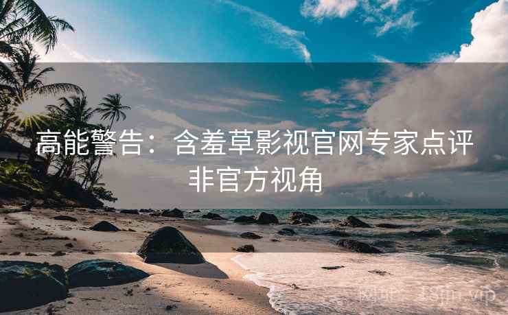 高能警告：含羞草影视官网专家点评非官方视角