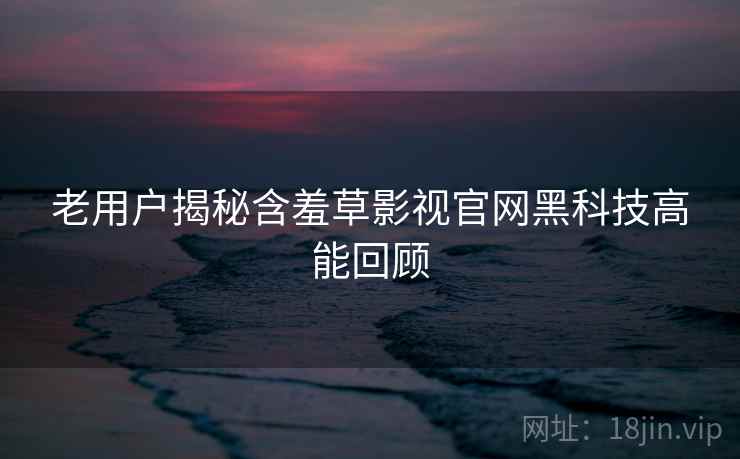 老用户揭秘含羞草影视官网黑科技高能回顾