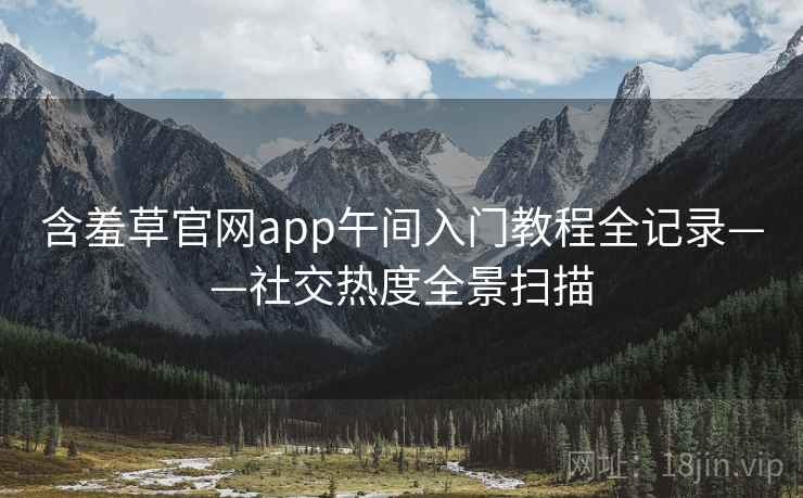 含羞草官网app午间入门教程全记录——社交热度全景扫描