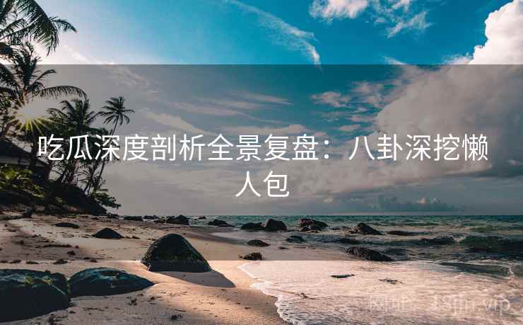 吃瓜深度剖析全景复盘：八卦深挖懒人包