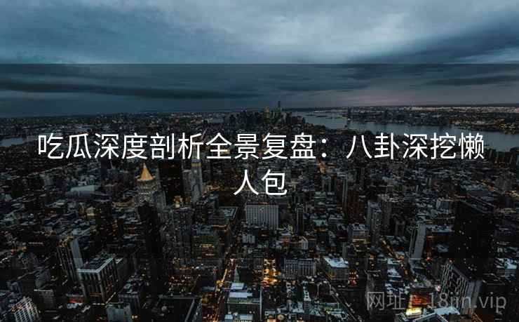 吃瓜深度剖析全景复盘：八卦深挖懒人包