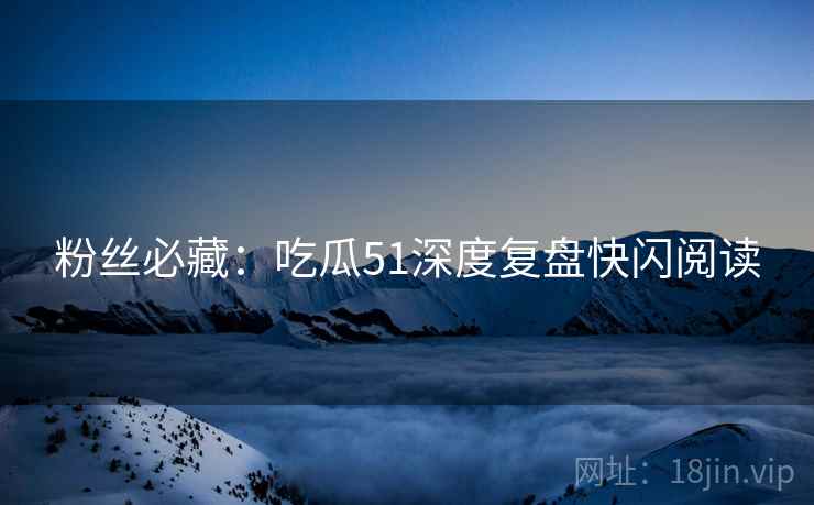 粉丝必藏：吃瓜51深度复盘快闪阅读