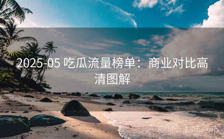 2025-05 吃瓜流量榜单：商业对比高清图解