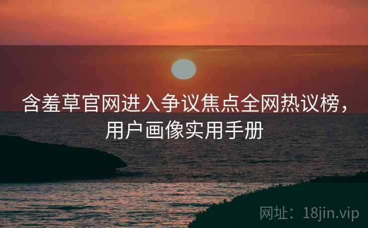 含羞草官网进入争议焦点全网热议榜，用户画像实用手册