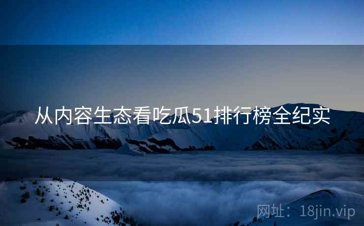 从内容生态看吃瓜51排行榜全纪实