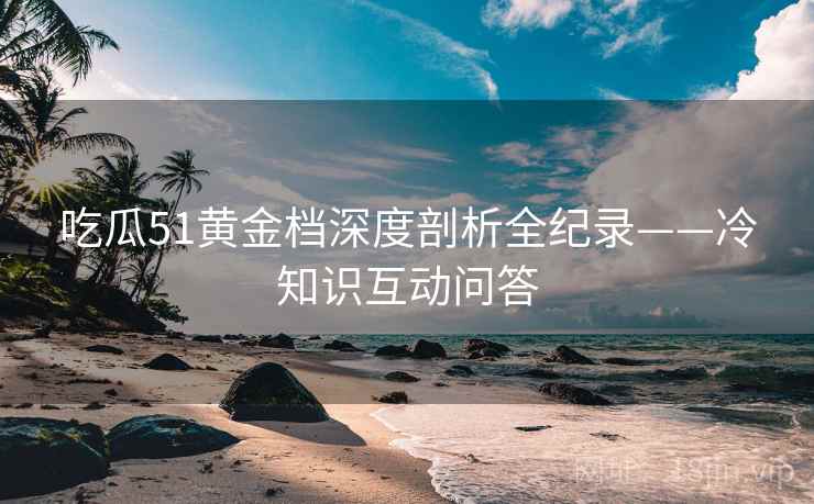 吃瓜51黄金档深度剖析全纪录——冷知识互动问答