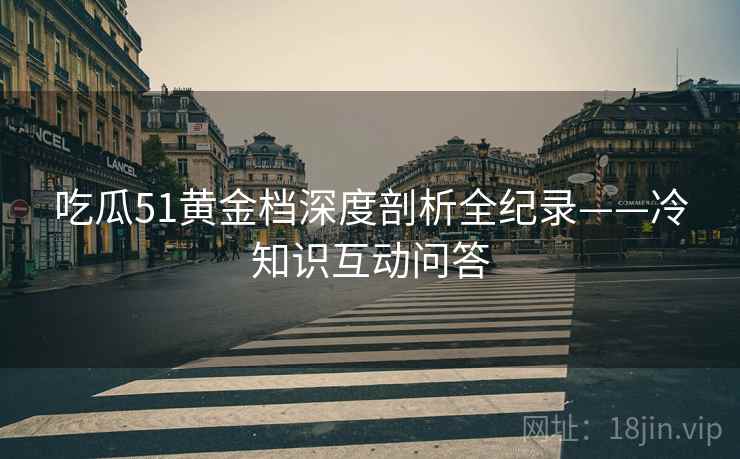 吃瓜51黄金档深度剖析全纪录——冷知识互动问答