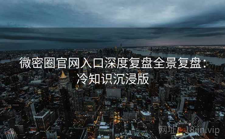 微密圈官网入口深度复盘全景复盘：冷知识沉浸版