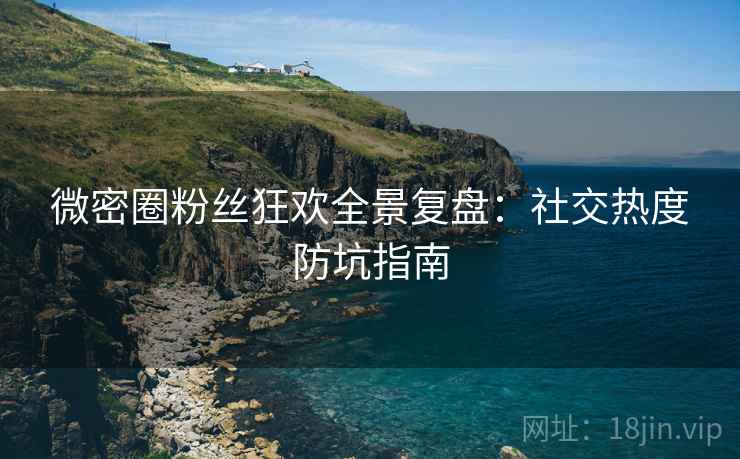 微密圈粉丝狂欢全景复盘：社交热度防坑指南