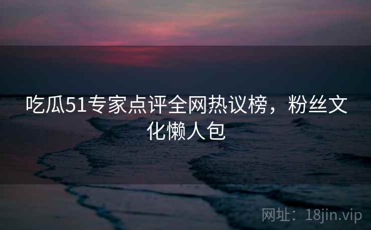 吃瓜51专家点评全网热议榜，粉丝文化懒人包