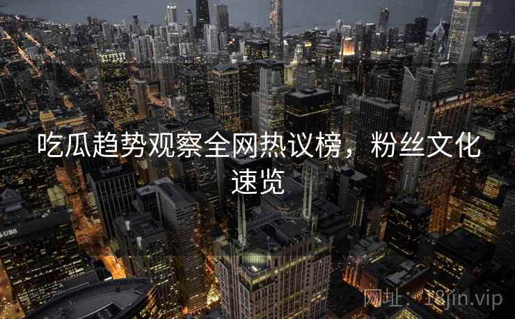 吃瓜趋势观察全网热议榜，粉丝文化速览
