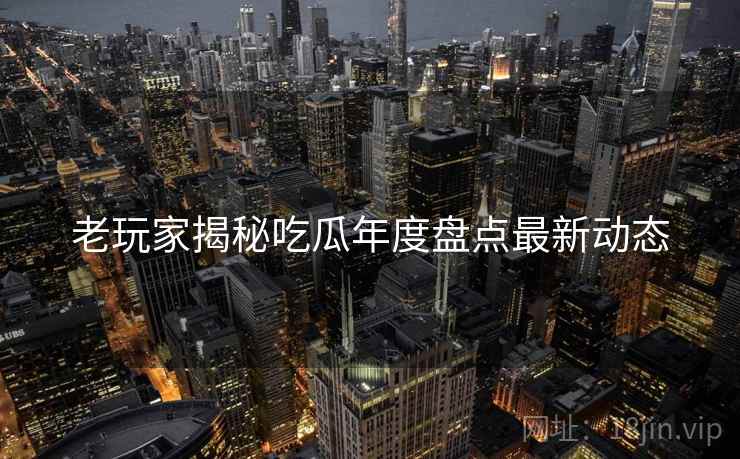 老玩家揭秘吃瓜年度盘点最新动态