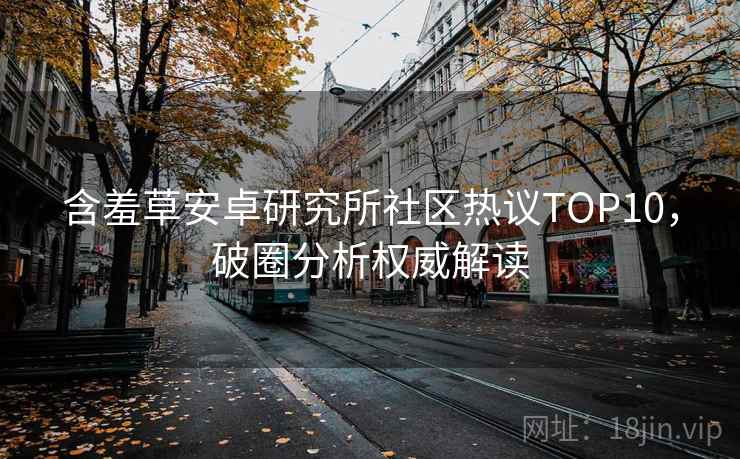 含羞草安卓研究所社区热议TOP10，破圈分析权威解读