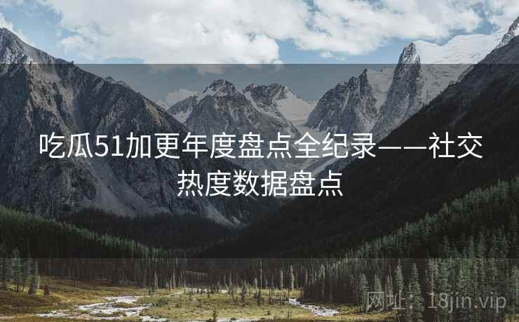 吃瓜51加更年度盘点全纪录——社交热度数据盘点