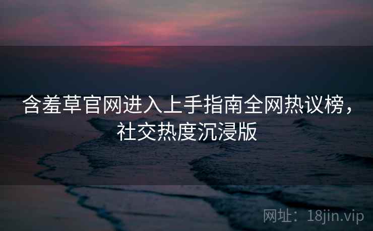 含羞草官网进入上手指南全网热议榜，社交热度沉浸版