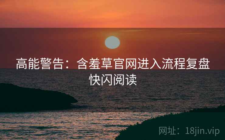 高能警告：含羞草官网进入流程复盘快闪阅读