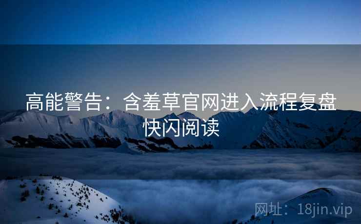 高能警告：含羞草官网进入流程复盘快闪阅读